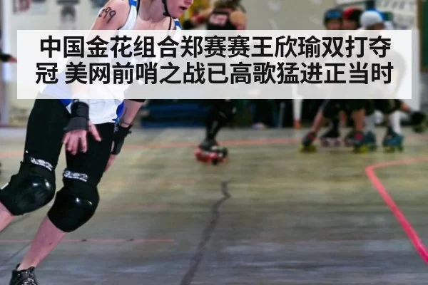 中国金花组合郑赛赛王欣瑜双打夺冠 美网前哨之战已高歌猛进正当时
