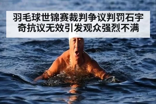 羽毛球世锦赛裁判争议判罚石宇奇抗议无效引发观众强烈不满
