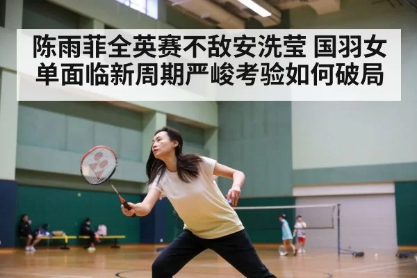 陈雨菲全英赛不敌安洗莹 国羽女单面临新周期严峻考验如何破局