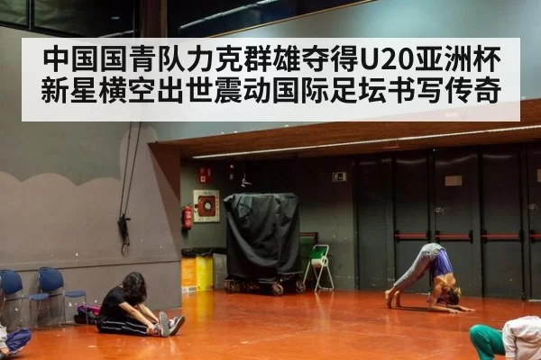 中国国青队力克群雄夺得U20亚洲杯新星横空出世震动国际足坛书写传奇